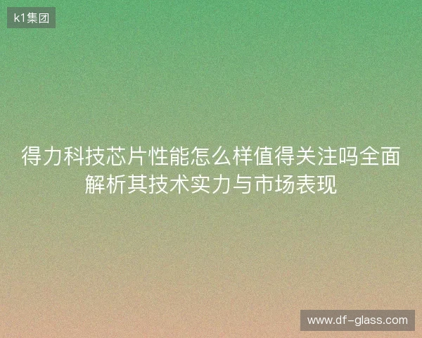 得力科技芯片性能怎么样值得关注吗全面解析其技术实力与市场表现 得力科技芯片性能怎么样值得关注吗全面解析其技术实力与市场表现