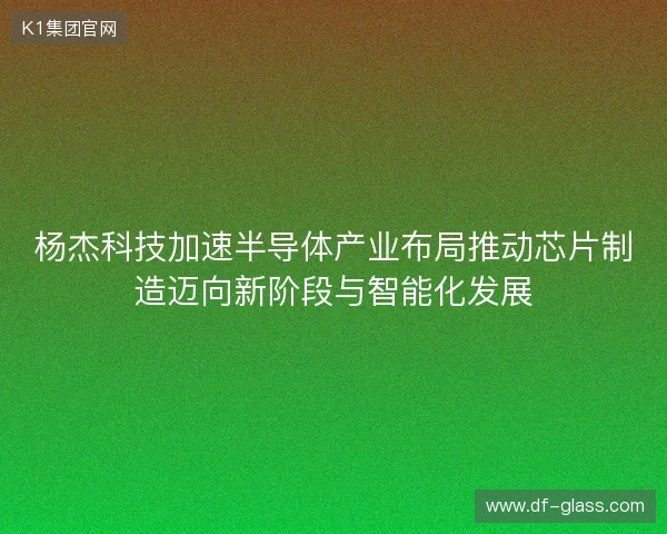 杨杰科技加速半导体产业布局推动芯片制造迈向新阶段与智能化发展 杨杰科技加速半导体产业布局推动芯片制造迈向新阶段与智能化发展
