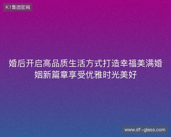 婚后开启高品质生活方式打造幸福美满婚姻新篇章享受优雅时光美好